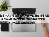 包含中文字幕在线看视频国产欧美在线看完整_星空mv梦幻mv天美mv在线观看中文版免费版_17c一起起草官网的词条